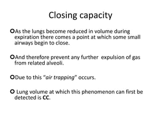 Closing capacity
As the lungs become reduced in volume during
expiration there comes a point at which some small
airways begin to close.
And therefore prevent any further expulsion of gas
from related alveoli.
Due to this “air trapping” occurs.
 Lung volume at which this phenomenon can first be
detected is CC.
 