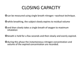 CLOSING CAPACITY
can be measured using single breath nitrogen –washout technique.
while breathing, the subject slowly expires to residual volume
and then slowly takes a single breath of oxygen to maximum
inhalation
breath is held for a few seconds and then slowly and evenly expired.
during this phase the instantaneous nitrogen concentration and
volume of the expired concentration are recorded.
 