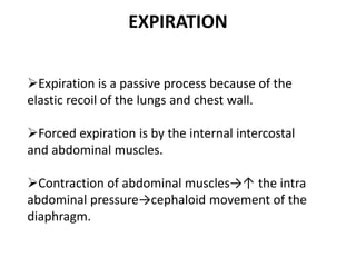 EXPIRATION
Expiration is a passive process because of the
elastic recoil of the lungs and chest wall.
Forced expiration is by the internal intercostal
and abdominal muscles.
Contraction of abdominal muscles→↑ the intra
abdominal pressure→cephaloid movement of the
diaphragm.
 