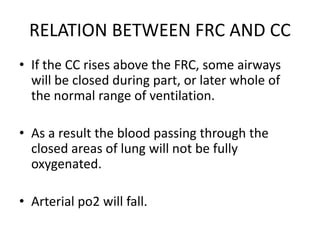 RELATION BETWEEN FRC AND CC
• If the CC rises above the FRC, some airways
will be closed during part, or later whole of
the normal range of ventilation.
• As a result the blood passing through the
closed areas of lung will not be fully
oxygenated.
• Arterial po2 will fall.
 