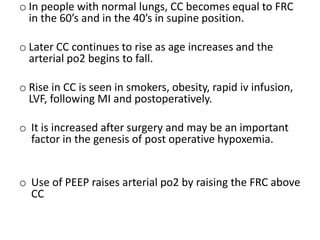 o In people with normal lungs, CC becomes equal to FRC
in the 60’s and in the 40’s in supine position.
o Later CC continues to rise as age increases and the
arterial po2 begins to fall.
o Rise in CC is seen in smokers, obesity, rapid iv infusion,
LVF, following MI and postoperatively.
o It is increased after surgery and may be an important
factor in the genesis of post operative hypoxemia.
o Use of PEEP raises arterial po2 by raising the FRC above
CC
 
