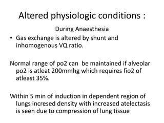 Altered physiologic conditions :
During Anaesthesia
• Gas exchange is altered by shunt and
inhomogenous VQ ratio.
Normal range of po2 can be maintained if alveolar
po2 is atleat 200mmhg which requires fio2 of
atleast 35%.
Within 5 min of induction in dependent region of
lungs incresed density with increased atelectasis
is seen due to compression of lung tissue
 