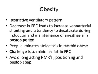 Obesity
• Restrictive ventilatory pattern
• Decrease in FRC leads to increase venoarterial
shunting and a tendency to desaturate during
induction and maintainence of anesthesia in
postop period
• Peep eliminates atelectasis in morbid obese
• Challenge is to minimise fall in FRC
• Avoid long acting NMR’s , positioning and
postop cpap
 