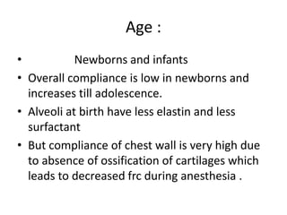 Age :
• Newborns and infants
• Overall compliance is low in newborns and
increases till adolescence.
• Alveoli at birth have less elastin and less
surfactant
• But compliance of chest wall is very high due
to absence of ossification of cartilages which
leads to decreased frc during anesthesia .
 