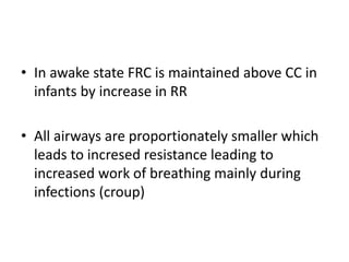 • In awake state FRC is maintained above CC in
infants by increase in RR
• All airways are proportionately smaller which
leads to incresed resistance leading to
increased work of breathing mainly during
infections (croup)
 