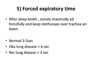 5) Forced expiratory time
• After deep beath , exhale maximally ad
forcefully and keep stethscope over trachea an
listen
• Normal 3-5sec
• Obs lung disease > 6 sec
• Res lung disease < 3 sec
 