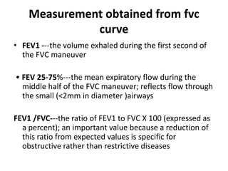 Measurement obtained from fvc
curve
• FEV1 ---the volume exhaled during the first second of
the FVC maneuver
• FEV 25-75%---the mean expiratory flow during the
middle half of the FVC maneuver; reflects flow through
the small (<2mm in diameter )airways
FEV1 /FVC---the ratio of FEV1 to FVC X 100 (expressed as
a percent); an important value because a reduction of
this ratio from expected values is specific for
obstructive rather than restrictive diseases
 