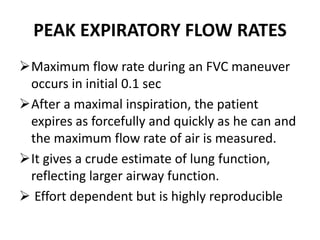 PEAK EXPIRATORY FLOW RATES
Maximum flow rate during an FVC maneuver
occurs in initial 0.1 sec
After a maximal inspiration, the patient
expires as forcefully and quickly as he can and
the maximum flow rate of air is measured.
It gives a crude estimate of lung function,
reflecting larger airway function.
 Effort dependent but is highly reproducible
 