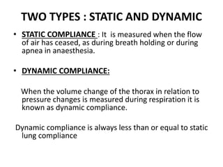 TWO TYPES : STATIC AND DYNAMIC
• STATIC COMPLIANCE : It is measured when the flow
of air has ceased, as during breath holding or during
apnea in anaesthesia.
• DYNAMIC COMPLIANCE:
When the volume change of the thorax in relation to
pressure changes is measured during respiration it is
known as dynamic compliance.
Dynamic compliance is always less than or equal to static
lung compliance
 