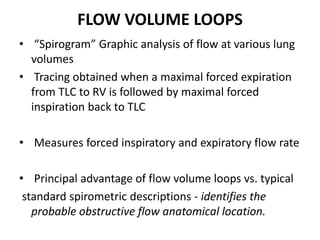 FLOW VOLUME LOOPS
• “Spirogram” Graphic analysis of flow at various lung
volumes
• Tracing obtained when a maximal forced expiration
from TLC to RV is followed by maximal forced
inspiration back to TLC
• Measures forced inspiratory and expiratory flow rate
• Principal advantage of flow volume loops vs. typical
standard spirometric descriptions - identifies the
probable obstructive flow anatomical location.
 