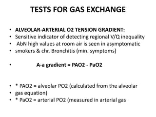 TESTS FOR GAS EXCHANGE
• ALVEOLAR-ARTERIAL O2 TENSION GRADIENT:
• Sensitive indicator of detecting regional V/Q inequality
• AbN high values at room air is seen in asymptomatic
• smokers & chr. Bronchitis (min. symptoms)
• A-a gradient = PAO2 - PaO2
• * PAO2 = alveolar PO2 (calculated from the alveolar
• gas equation)
• * PaO2 = arterial PO2 (measured in arterial gas
 