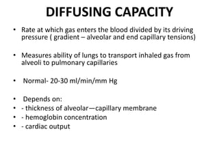 DIFFUSING CAPACITY
• Rate at which gas enters the blood divided by its driving
pressure ( gradient – alveolar and end capillary tensions)
• Measures ability of lungs to transport inhaled gas from
alveoli to pulmonary capillaries
• Normal- 20-30 ml/min/mm Hg
• Depends on:
• - thickness of alveolar—capillary membrane
• - hemoglobin concentration
• - cardiac output
 