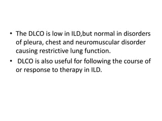 • The DLCO is low in ILD,but normal in disorders
of pleura, chest and neuromuscular disorder
causing restrictive lung function.
• DLCO is also useful for following the course of
or response to therapy in ILD.
 