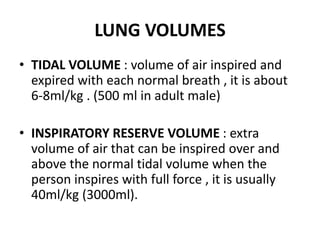 LUNG VOLUMES
• TIDAL VOLUME : volume of air inspired and
expired with each normal breath , it is about
6-8ml/kg . (500 ml in adult male)
• INSPIRATORY RESERVE VOLUME : extra
volume of air that can be inspired over and
above the normal tidal volume when the
person inspires with full force , it is usually
40ml/kg (3000ml).
 