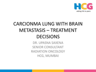 CARCIONMA LUNG WITH BRAIN
METASTASIS – TREATMENT
DECISIONS
DR. UPASNA SAXENA
SENIOR CONSULTANT
RADIATION ONCOLOGY
HCG, MUMBAI
 