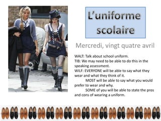 Mercredi, vingt quatre avril
WALT: Talk about school uniform.
TIB: We may need to be able to do this in the
speaking assessment.
WILF: EVERYONE will be able to say what they
wear and what they think of it.
       MOST will be able to say what you would
prefer to wear and why.
       SOME of you will be able to state the pros
and cons of wearing a uniform.
 
