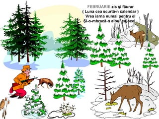 FEBRUARIE zis şi făurar
( Luna cea scurtă-n calendar )
Vrea iarna numai pentru el
Şi-o-mbracă-n albul cojocel .
 
