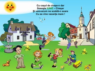 ŞCOALA
Cu coşul de cireşe-n dar
Soseşte IUNIE – Cireşar
Şi vara-acum ne scaldă-n soare
Cu ea vine vacanţa mare !
 