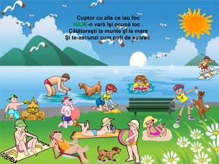 Cuptor cu zile ce iau foc
IULIE-n vară îşi ocupă loc .
Călătoreşti la munte şi la mare
Şi te-ascunzi cum poţi de soare .
 