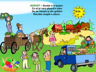 AUGUST – Gustar e în popor .
Cu el şi vara pleacă-n zbor
De pe câmpii şi din grădini
Recolta coaptă o aduni .
 