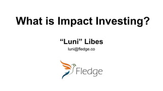 What is Impact Investing?
“Luni” Libes
luni@fledge.co
 