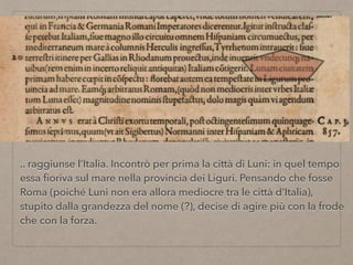 .. raggiunse l’Italia. Incontrò per prima la città di Luni: in quel tempo
essa ﬁoriva sul mare nella provincia dei Liguri. Pensando che fosse
Roma (poiché Luni non era allora mediocre tra le città d’Italia),
stupito dalla grandezza del nome (?), decise di agire più con la frode
che con la forza.
 