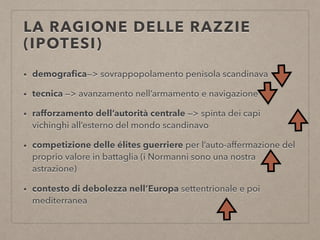 LA RAGIONE DELLE RAZZIE
(IPOTESI)
• demograﬁca—> sovrappopolamento penisola scandinava
• tecnica —> avanzamento nell’armamento e navigazione
• rafforzamento dell’autorità centrale —> spinta dei capi
vichinghi all’esterno del mondo scandinavo
• competizione delle élites guerriere per l’auto-affermazione del
proprio valore in battaglia (i Normanni sono una nostra
astrazione)
• contesto di debolezza nell’Europa settentrionale e poi
mediterranea
 