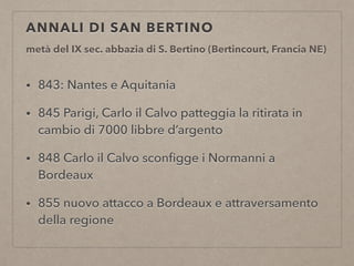 ANNALI DI SAN BERTINO
metà del IX sec. abbazia di S. Bertino (Bertincourt, Francia NE)
• 843: Nantes e Aquitania
• 845 Parigi, Carlo il Calvo patteggia la ritirata in
cambio di 7000 libbre d’argento
• 848 Carlo il Calvo sconﬁgge i Normanni a
Bordeaux
• 855 nuovo attacco a Bordeaux e attraversamento
della regione
 