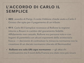 L’ACCORDO DI CARLO IL
SEMPLICE
• 885: assedio di Parigi, il conte Oddone chiede aiuto a Carlo il
Grosso che opta per il pagamento di un tributo
• 911: Carlo III il Semplice riconosce al Rollone la regione
intorno a Rouen in cambio del giuramento fedeltà.
Afﬁdamento non casuale, Rollone era persona nota e con
legami di parentela con alcuni esponenti della aristocrazia
franca —> decisione di contrastare la minaccia normanna con la
creazione di un ducato normanno (ducato di Normandia)
• Rollone era solo UN capo normanno—> gli attacchi
continuarono ma il nord della Francia era stato reso più sicuro
 
