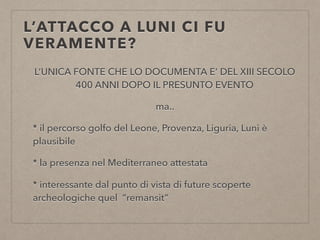 L’ATTACCO A LUNI CI FU
VERAMENTE?
L’UNICA FONTE CHE LO DOCUMENTA E’ DEL XIII SECOLO 
400 ANNI DOPO IL PRESUNTO EVENTO
ma..
* il percorso golfo del Leone, Provenza, Liguria, Luni è
plausibile
* la presenza nel Mediterraneo attestata
* interessante dal punto di vista di future scoperte
archeologiche quel “remansit”
 