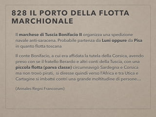 828 IL PORTO DELLA FLOTTA
MARCHIONALE
Il marchese di Tuscia Bonifacio II organizza una spedizione
navale anti-saracena. Probabile partenza da Luni oppure da Pisa
in quanto ﬂotta toscana
Il conte Bonifacio, a cui era afﬁdata la tutela della Corsica, avendo
preso con se il fratello Berardo e altri conti della Tuscia, con una
piccola ﬂotta (parva classe) circumnavigò Sardegna e Corsica
ma non trovò pirati, si diresse quindi verso l’Africa e tra Utica e
Cartagine si imbatté contri una grande moltitudine di persone…
(Annales Regni Francorum)
 