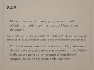 849
Mauri et Saraceni Lunam [..] adpredantes, nullo
obsidente, maritima omnia usque ad Provinciam
devastant
Prudenti Trecensis, Annales, MGH SS I, 444—> Prudenzio vescovo di
Troyes (846-871), uno degli autori degli annali bertiniani (830-882)
Potrebbe esserci una connessione con l'apparizione
di una ﬂotta saracena nello stesso anno prima di Ostia
Nello stesso periodo, un gruppo di musulmani
spagnoli ha colpito la costa della Provenza
 