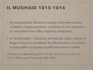 IL MUGHAID 1015-1016
• In Langobardia Saraceni navigio venientes Lunam
civitatem, fugato pastore, invadunt et cum potentia
ac securitate ﬁnes illius regionis inhabitant.
• In “Lombardia” i Saraceni arrivati per nave, messo in
fuga il vescovo, invadono la città di Luni e con forza
e tranquillità occupano quell’area entro i conﬁni
Thietmaro di Meresburg (975-1018), Chronicon, scritto tra
1012-1018, copre il periodo 908-1018
 