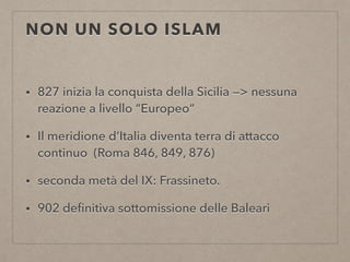 NON UN SOLO ISLAM
• 827 inizia la conquista della Sicilia —> nessuna
reazione a livello “Europeo”
• Il meridione d’Italia diventa terra di attacco
continuo (Roma 846, 849, 876)
• seconda metà del IX: Frassineto.
• 902 deﬁnitiva sottomissione delle Baleari
 
