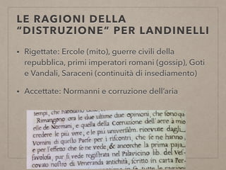 LE RAGIONI DELLA
“DISTRUZIONE” PER LANDINELLI
• Rigettate: Ercole (mito), guerre civili della
repubblica, primi imperatori romani (gossip), Goti
e Vandali, Saraceni (continuità di insediamento)
• Accettate: Normanni e corruzione dell’aria
 