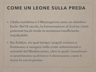 COME UN LEONE SULLA PREDA
• L’Italia marittima e il Mezzogiorno sono un obiettivo
facile. Nel IX secolo, la frantumazione al Sud tra i tanti
potentati locali rende la resistenza insufﬁciente,
impalpabile.
• Ibn Kaldun, «in quel tempo i popoli cristiani si
limitavano a navigare nelle coste settentrionali e
orientali del Mediterraneo, oltre le quali i musulmani
si avventavano su di loro e li sbranavano, come il
leone fa con la preda».
 