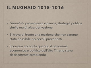 IL MUGHAID 1015-1016
• “moro”—> provenienza ispanica, strategia politica
simile ma di altra derivazione
• Si trova di fronte una reazione che non saremo
stata possibile nei secoli precedenti
• Scorreria accaduta quando il panorama
economico e politico dell’alto Tirreno stava
decisamente cambiando
 