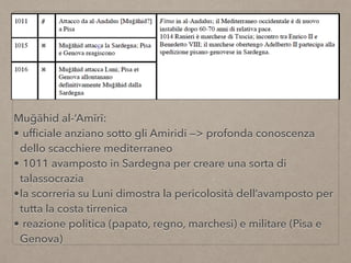 Muğāhid al-‘Amīrī:
• ufﬁciale anziano sotto gli Amiridi —> profonda conoscenza
dello scacchiere mediterraneo
• 1011 avamposto in Sardegna per creare una sorta di
talassocrazia
•la scorreria su Luni dimostra la pericolosità dell’avamposto per
tutta la costa tirrenica
• reazione politica (papato, regno, marchesi) e militare (Pisa e
Genova)
 