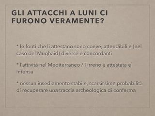 GLI ATTACCHI A LUNI CI
FURONO VERAMENTE?
* le fonti che li attestano sono coeve, attendibili e (nel
caso del Mughaid) diverse e concordanti
* l’attività nel Mediterraneo / Tirreno è attestata e
intensa
* nessun insediamento stabile, scarsissime probabilità
di recuperare una traccia archeologica di conferma
 
