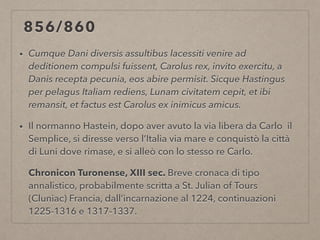 856/860
• Cumque Dani diversis assultibus lacessiti venire ad
deditionem compulsi fuissent, Carolus rex, invito exercitu, a
Danis recepta pecunia, eos abire permisit. Sicque Hastingus
per pelagus Italiam rediens, Lunam civitatem cepit, et ibi
remansit, et factus est Carolus ex inimicus amicus.
• Il normanno Hastein, dopo aver avuto la via libera da Carlo il
Semplice, si diresse verso l’Italia via mare e conquistò la città
di Luni dove rimase, e si alleò con lo stesso re Carlo.
Chronicon Turonense, XIII sec. Breve cronaca di tipo
annalistico, probabilmente scritta a St. Julian of Tours
(Cluniac) Francia, dall’incarnazione al 1224, continuazioni
1225-1316 e 1317-1337.
 