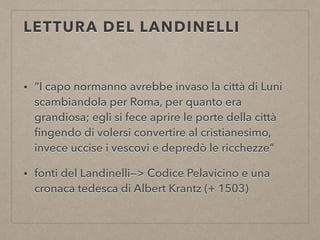 LETTURA DEL LANDINELLI
• “I capo normanno avrebbe invaso la città di Luni
scambiandola per Roma, per quanto era
grandiosa; egli si fece aprire le porte della città
ﬁngendo di volersi convertire al cristianesimo,
invece uccise i vescovi e depredò le ricchezze”
• fonti del Landinelli—> Codice Pelavicino e una
cronaca tedesca di Albert Krantz (+ 1503)
 