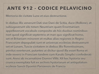 ANTE 912 - CODICE PELAVICINO
Memoria de civitate Lune et eius destructione.
In diebus illis venerunt Dati sive Dani de Scitia, duce (Rollone), et
subiugaverunt sibi totam Neustriam quam Enormaniam
appellaverunt vocabulo composito ab hiis duobus nominibus:
nort quod signiﬁcat septentrio et man quo signiﬁcat homo,
set et Britaniam minorem et multas alias regiones in Regno
Francorum depopulati sunt et universas ecclesias destruxerunt
set et Lunam, Tuscie civitatem in diebus illis ﬂorentissimam,
penitus everterunt, putantes ut dicitur quod illa esset Roma et
inde reversi in Franciam tandem cum Karulo Simplici confederati
sunt. Anno ab incarnatione Domini VIIIIc XII hec hystoria seu
crunica exemplata fuit ex archivis hystoriarum et antiquitatum
ecclesie Sancti Dyonisii Parisiensis de Francia
 