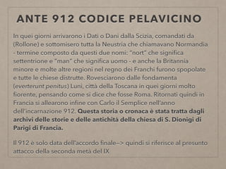 ANTE 912 CODICE PELAVICINO
In quei giorni arrivarono i Dati o Dani dalla Scizia, comandati da
(Rollone) e sottomisero tutta la Neustria che chiamavano Normandia
- termine composto da questi due nomi: “nort” che signiﬁca
settentrione e “man” che signiﬁca uomo - e anche la Britannia
minore e molte altre regioni nel regno dei Franchi furono spopolate
e tutte le chiese distrutte. Rovesciarono dalle fondamenta
(everterunt penitus) Luni, città della Toscana in quei giorni molto
ﬁorente, pensando come si dice che fosse Roma. Ritornati quindi in
Francia si allearono inﬁne con Carlo il Semplice nell’anno
dell’incarnazione 912. Questa storia o cronaca è stata tratta dagli
archivi delle storie e delle antichità della chiesa di S. Dionigi di
Parigi di Francia.
Il 912 è solo data dell’accordo ﬁnale—> quindi si riferisce al presunto
attacco della seconda metà del IX
 