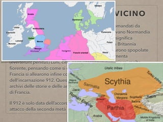 ANTE 912 CODICE PELAVICINO
In quei giorni arrivarono i Dati o Dani dalla Scizia, comandati da
(Rollone) e sottomisero tutta la Neustria che chiamavano Normandia
- termine composto da questi due nomi: “nort” che signiﬁca
settentrione e “man” che signiﬁca uomo - e anche la Britannia
minore e molte altre regioni nel regno dei Franchi furono spopolate
e tutte le chiese distrutte. Rovesciarono dalle fondamenta
(everterunt penitus) Luni, città della Toscana in quei giorni molto
ﬁorente, pensando come si dice che fosse Roma. Ritornati quindi in
Francia si allearono inﬁne con Carlo il Semplice nell’anno
dell’incarnazione 912. Questa storia o cronaca è stata tratta dagli
archivi delle storie e delle antichità della chiesa di S. Dionigi di Parigi
di Francia.
Il 912 è solo data dell’accordo ﬁnale—> quindi si riferisce al presunto
attacco della seconda metà del IX
 