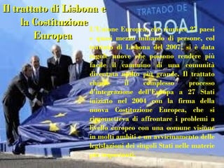 Il trattato di Lisbona e
     la Costituzione
                     L’Unione Europea, che riunisce 27 paesi
        Europea      e quasi mezzo miliardo di persone, col
                        trattato di Lisbona del 2007, si è data
                        regole nuove che possono rendere più
                        facile il cammino di una comunità
                        diventata molto più grande. Il trattato
                        chiude      il     complesso        processo
                        d’integrazione dell’Europa a 27 Stati
                        iniziato nel 2004 con la firma della
                        nuova Costituzione Europea, che si
                        riprometteva di affrontare i problemi a
                        livello europeo con una comune visione
                        in molti ambiti e un avvicinamento delle
                        legislazioni dei singoli Stati nelle materie
                        più importanti.
 