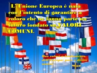 L’ Unione Europea è nata
con l’intento di garantire a
coloro che ne fanno parte un
futuro fondato su VALORI
COMUNI.



           Due valori a fondamento
           dell’Europa: pace e diritti
           umani
 