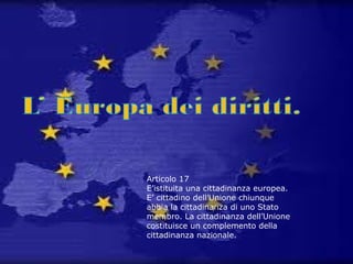 Articolo 17
E’istituita una cittadinanza europea.
E’ cittadino dell’Unione chiunque
abbia la cittadinanza di uno Stato
membro. La cittadinanza dell’Unione
costituisce un complemento della
cittadinanza nazionale.
 