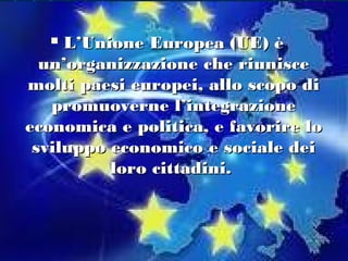   L’Unione Europea (UE) è
  un’organizzazione che riunisce
molti paesi europei, allo scopo di
   promuoverne l’integrazione
economica e politica, e favorire lo
 sviluppo economico e sociale dei
          loro cittadini.
 