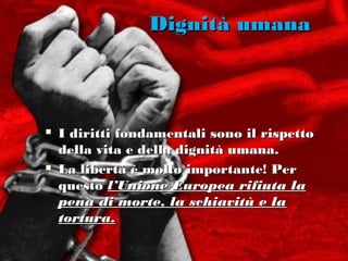 Dignità umana



   I diritti fondamentali sono il rispetto
    della vita e della dignità umana.
   La libertà è molto importante! Per
    questo l’Unione Europea rifiuta la
    pena di morte, la schiavitù e la
    tortura.
 