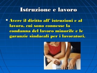 Istruzione e lavoro
   Avere il diritto all’ istruzioni e al
    lavoro, cui sono connesse la
    condanna del lavoro minorile e le
    garanzie sindacali per i lavoratori.
 